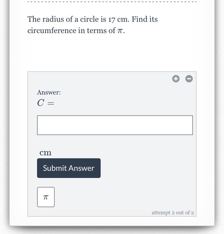 The radius of a circle is 17 cm. Find its
circumference in terms of T.
Answer:
C =
cm
Submit Answer
attempt 2 out of 2
