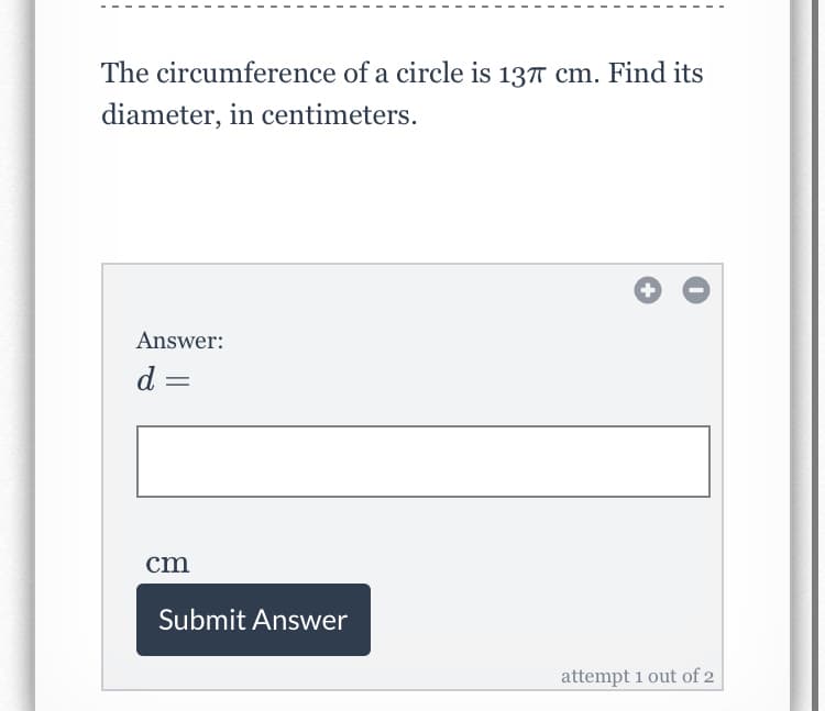 The circumference of a circle is 137 cm. Find its
diameter, in centimeters.
Answer:
d =
cm
Submit Answer
attempt 1 out of 2
