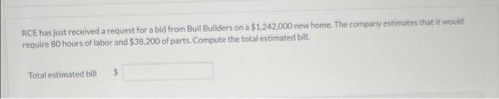RCE has just received a request for a bid from Buil Builders on a $1,242,000 new home. The company estimates that it would
require 80 hours of labor and $38,200 of parts. Compute the total estimated bill.
Total estimated bill