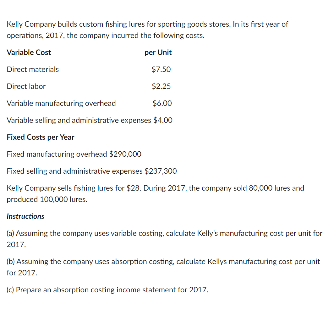 Kelly Company builds custom fishing lures for sporting goods stores. In its first year of
operations, 2017, the company incurred the following costs.
Variable Cost
per Unit
Direct materials
$7.50
$2.25
Variable manufacturing overhead
$6.00
Variable selling and administrative expenses $4.00
Fixed Costs per Year
Fixed manufacturing overhead $290,000
Fixed selling and administrative expenses $237,300
Kelly Company sells fishing lures for $28. During 2017, the company sold 80,000 lures and
produced 100,000 lures.
Instructions
Direct labor
(a) Assuming the company uses variable costing, calculate Kelly's manufacturing cost per unit for
2017.
(b) Assuming the company uses absorption costing, calculate Kellys manufacturing cost per unit
for 2017.
(c) Prepare an absorption costing income statement for 2017.