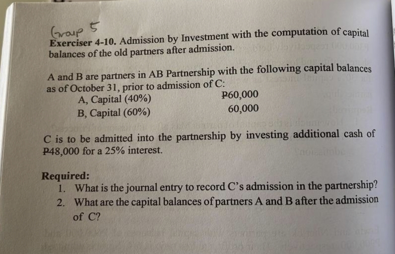 Group 5
Exerciser 4-10. Admission by Investment with the computation of capital
balances of the old partners after admission.
A and B are partners in AB Partnership with the following capital balances
as of October 31, prior to admission of C:
149 00
A, Capital (40%)
B, Capital (60%)
P60,000
60,000
C is to be admitted into the partnership by investing additional cash of
P48,000 for a 25% interest.
Required:
1. What is the journal entry to record C's admission in the partnership?
2. What are the capital balances of partners A and B after the admission
of C?
admi