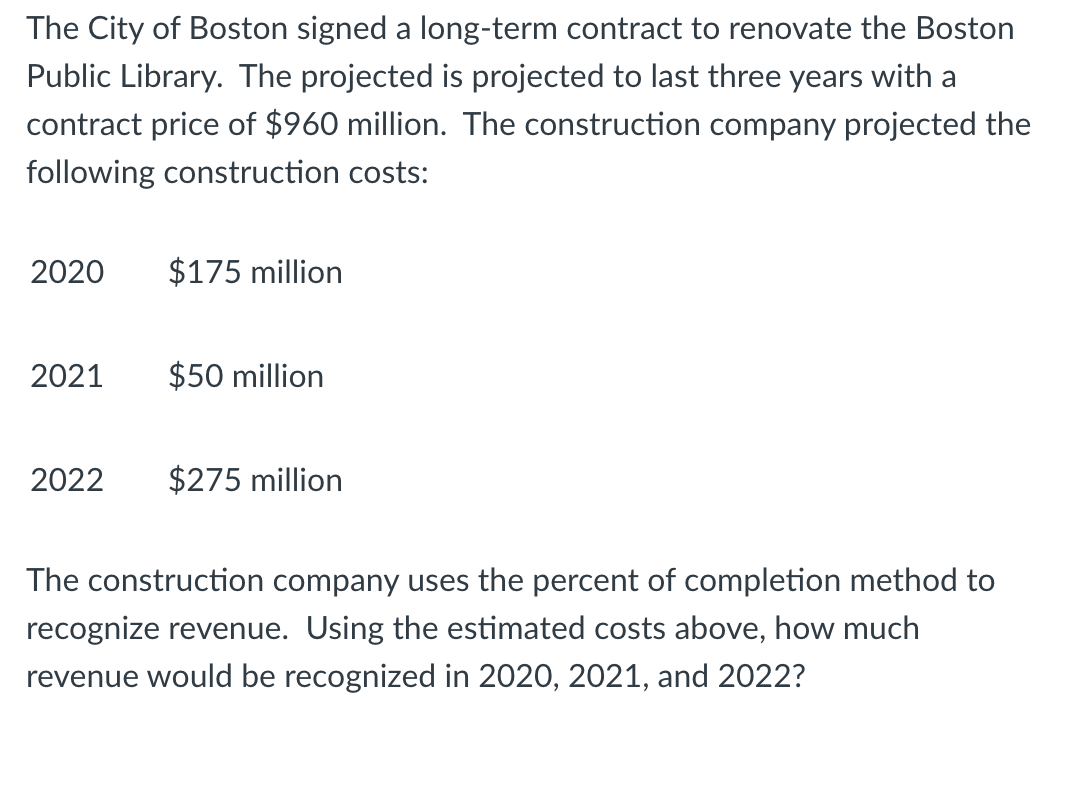 The City of Boston signed a long-term contract to renovate the Boston
Public Library. The projected is projected to last three years with a
contract price of $960 million. The construction company projected the
following construction costs:
2020
2021
$175 million
$50 million
2022 $275 million
The construction company uses the percent of completion method to
recognize revenue. Using the estimated costs above, how much
revenue would be recognized in 2020, 2021, and 2022?