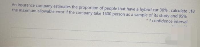 An Insurance company estimates the proportion of people that have a hybrid car 30%. calculate .18
the maximum allowable error if the company take 1600 person as a sample of its study and 95%
*? confidence interval
