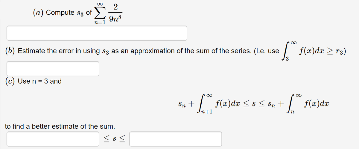 2
(a) Compute s3 of
9n8
(6) Estimate the error in using s3 as an approximation of the sum of the series. (I.e. use
| f(x)dæ > r3)
(c) Use n = 3 and
-| f(x)d# < s< 8n +
f(x)dx
Sn
n+1
to find a better estimate of the sum.
