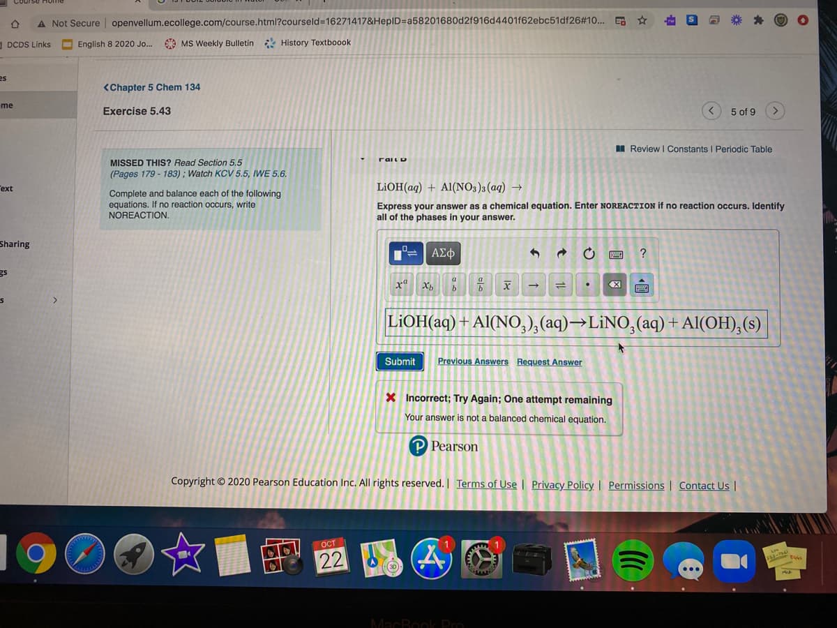 A Not Secure | openvellum.ecollege.com/course.html?courseld=16271417&HepID=a58201680d2f916d4401f62ebc51df26#10... G
O DCDS Links
English 8 2020 Jo..
O MS Weekly Bulletin History Textboook
es
<Chapter 5 Chem 134
me
Exercise 5.43
5 of 9
I Review I Constants I Periodic Table
rail D
MISSED THIS? Read Section 5.5
(Pages 179 - 183) ; Watch KCV 5.5, IWE 5.6.
ext
LIOH(aq) + Al(NO3)3(aq) →
Complete and balance each of the following
equations. If no reaction occurs, write
NOREACTION.
Express your answer as a chemical equation. Enter NOREACTION if no reaction occurs. Identify
all of the phases in your answer.
Sharing
ΑΣφ
?
gs
X,
LIOH(aq)
Al(NO,),(aq)→LİNO,(aq) + Al(OH),(s)
Submit
Previous Answers Request Answer
X Incorrect; Try Again; One attempt remaining
Your answer is not a balanced chemical equation.
P Pearson
Copyright © 2020 Pearson Education Inc. All rights reserved. | Terms of Use | Privacy Policy | Permissions | Contact Us |
196
OCT
22
MacBook Pro
