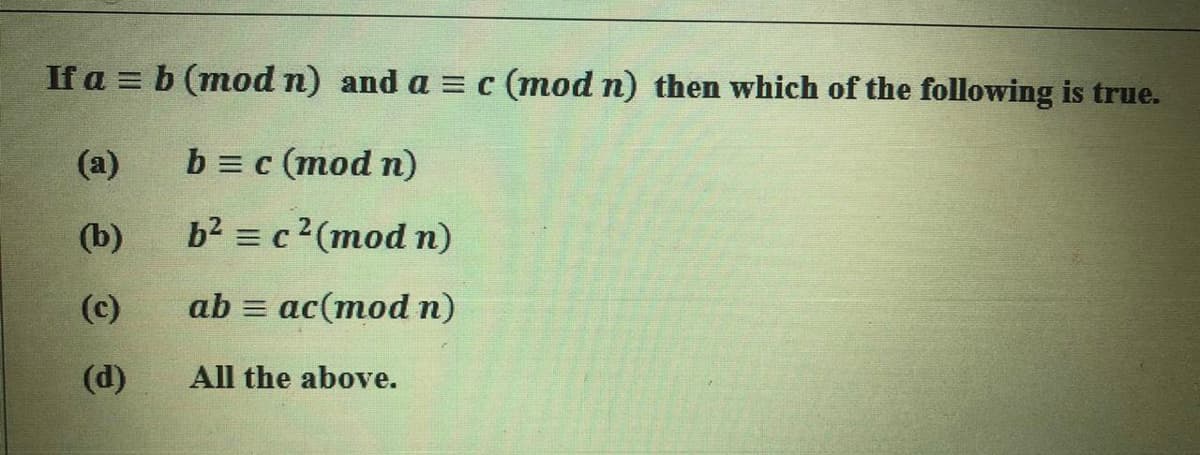 If a = b (mod n) and a = c (mod n) then which of the following is true.
(a)
b3 c (тod n)
(b)
b2 = c2(mod n)
(c)
ab = ac(mod n)
(d)
All the above.
