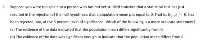 1. Suppose you were to explain to a person who has not yet studied statistics that a statistical test has just
resulted in the rejection of the null hypothesis that a population mean u is equal to 0. That is, Ho: H = 0. has
been rejected, say, at the 5 percent level of significance. Which of the following is a more accurate statement?
(a) The evidence of the data indicated that the population mean differs significantly from 0.
(b) The evidence of the data was significant enough to indicate that the population mean differs from 0.
