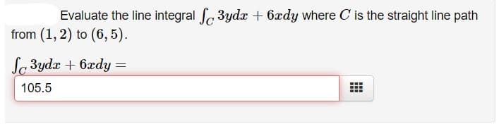 Evaluate the line integral 3ydx + 6xdy where C is the straight line path
from (1, 2) to (6, 5).
Sc 3yda + 6xdy =
105.5
