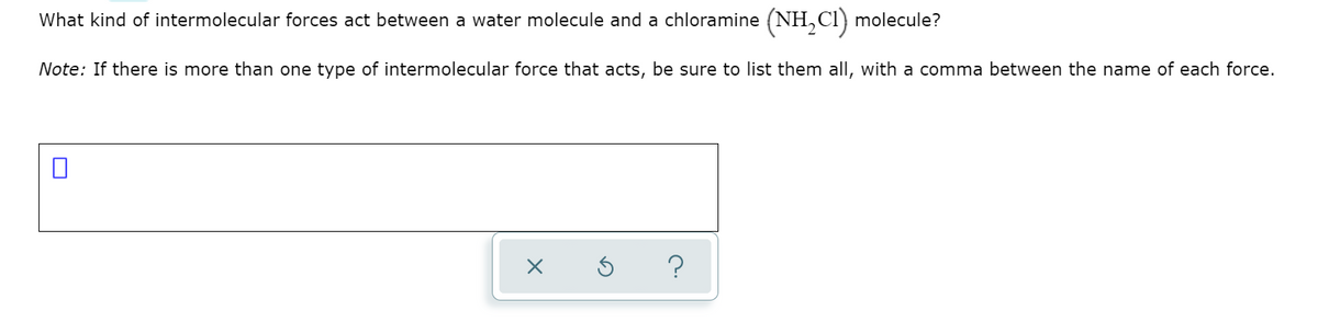 What kind of intermolecular forces act between a water molecule and a chloramine (NH,Cl) molecule?
Note: If there is more than one type of intermolecular force that acts, be sure to list them all, with a comma between the name of each force.
?
