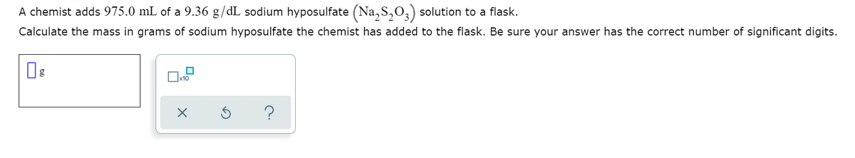 A chemist adds 975.0 mL of a 9.36 g/dL sodium hyposulfate (Na, S,O,) solution to a flask.
Calculate the mass in grams of sodium hyposulfate the chemist has added to the flask. Be sure your answer has the correct number of significant digits.
