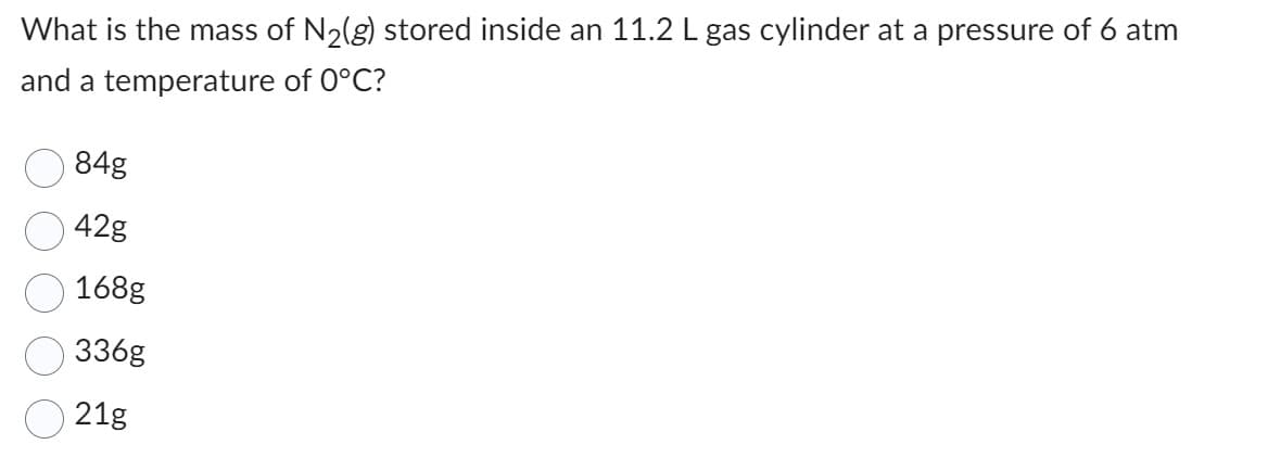 What is the mass of N₂(g) stored inside an 11.2 L gas cylinder at a pressure of 6 atm
and a temperature of 0°C?
84g
42g
168g
336g
21g