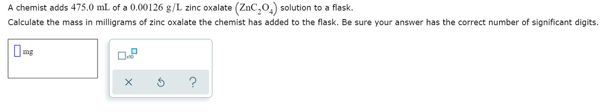 A chemist adds 475.0 mL of a 0.00126 g/L zinc oxalate (ZnC,0,) solution to a flask.
Calculate the mass in milligrams of zinc oxalate the chemist has added to the flask. Be sure your answer has the correct number of significant digits.
O mg
Ox10

