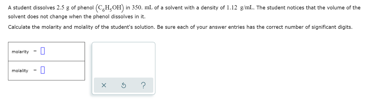 A student dissolves 2.5 g of phenol (CH,OH) in 350. mL of a solvent with a density of 1.12 g/mL. The student notices that the volume of the
solvent does not change when the phenol dissolves in it.
Calculate the molarity and molality of the student's solution. Be sure each of your answer entries has the correct number of significant digits.
molarity
molality
=
