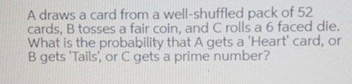 A draws a card from a well-shuffled pack of 52
cards, B tosses a fair coin, and C rolls a 6 faced die.
What is the probability that A gets a 'Heart' card, or
B gets 'Tails', or C gets a prime number?
