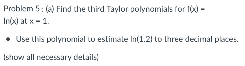 Problem 51: (a) Find the third Taylor polynomials for f(x) =
In(x) at x = 1.
• Use this polynomial to estimate In(1.2) to three decimal places.
(show all necessary details)
