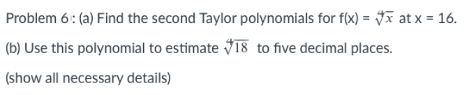 Problem 6: (a) Find the second Taylor polynomials for f(x) = Jx at x = 16.
%3D
(b) Use this polynomial to estimate V18 to five decimal places.
(show all necessary details)
