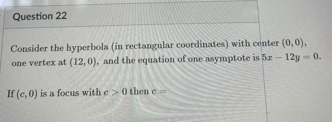 Question 22
Consider the hyperbola (in rectangular coordinates) with center (0,0),
one vertex at (12,0), and the equation of one asymptote is 5x – 12y = 0.
If (c, 0) is a focus with c > 0 then c =
