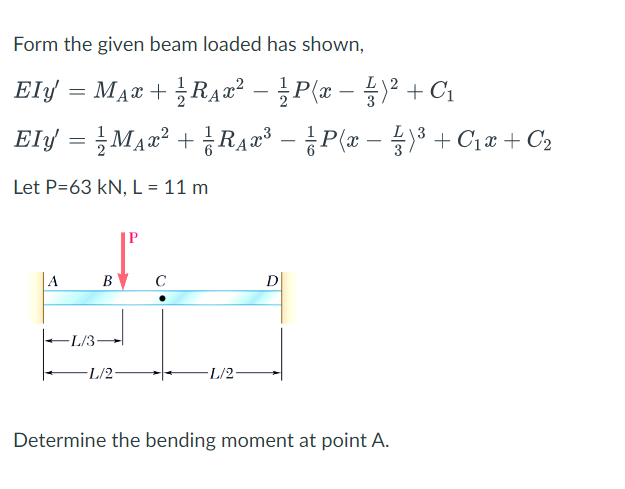 Form the given beam loaded has shown,
Ely = MẠ¤ + RA2² – ¿P(x – )² + C1
-
Ely = MA2² + ¿RA2³ – P(x – 3 + C1x + C2
Let P=63 kN, L = 11 m
в с
D
-L/3-
L/2-
-L/2-
Determine the bending moment at point A.
