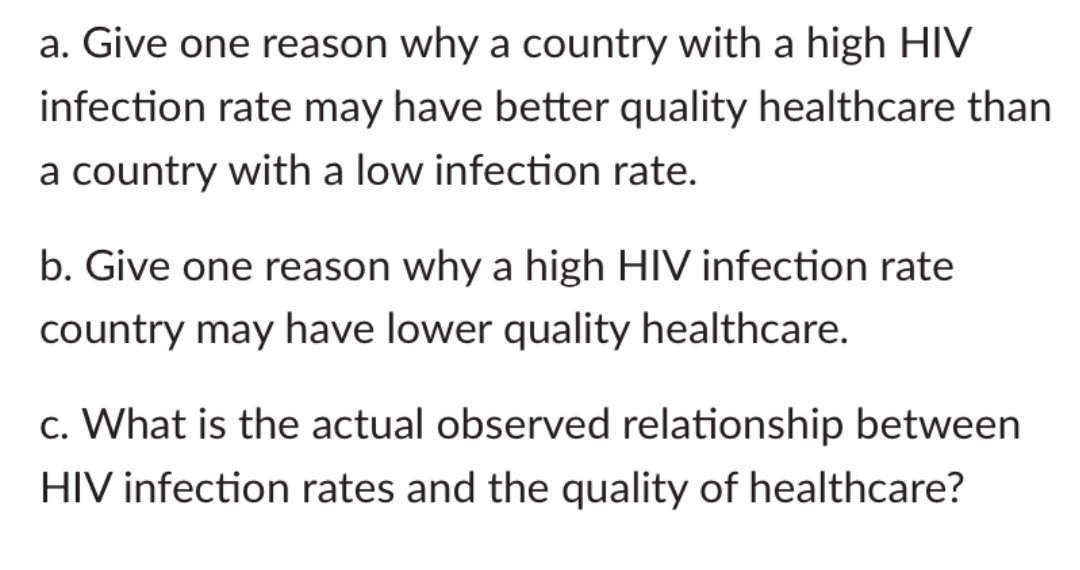 a. Give one reason why a country with a high HIV
infection rate may have better quality healthcare than
a country with a low infection rate.
b. Give one reason why a high HIV infection rate
country may have lower quality healthcare.
c. What is the actual observed relationship between
HIV infection rates and the quality of healthcare?
