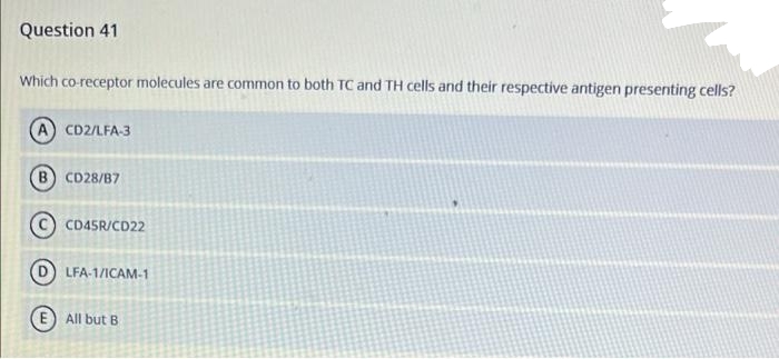 Question 41
Which co-receptor molecules are common to both TC and TH cells and their respective antigen presenting cells?
CD2/LFA-3
B.
CD28/B7
C) CD45R/CD22
LFA-1/ICAM-1
E) All but B
