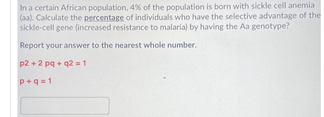 In a certain African population, 4% of the population is born with sickle cell anemia
(aa). Calculate the percentage of individuals who have the selective advantage of the
sickle-cell gene (increased resistance to malaria) by having the Aa genotype?
Report your answer to the nearest whole number.
p2 + 2 pq + q2 = 1
%3D
p +q = 1
