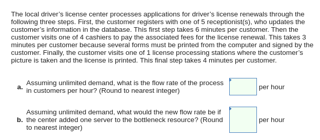 The local driver's license center processes applications for driver's license renewals through the
following three steps. First, the customer registers with one of 5 receptionist(s), who updates the
customer's information in the database. This first step takes 6 minutes per customer. Then the
customer visits one of 4 cashiers to pay the associated fees for the license renewal. This takes 3
minutes per customer because several forms must be printed from the computer and signed by the
customer. Finally, the customer visits one of 1 license processing stations where the customer's
picture is taken and the license is printed. This final step takes 4 minutes per customer.
Assuming unlimited demand, what is the flow rate of the process
in customers per hour? (Round to nearest integer)
a.
per hour
Assuming unlimited demand, what would the new flow rate be if
b. the center added one server to the bottleneck resource? (Round
to nearest integer)
per hour
