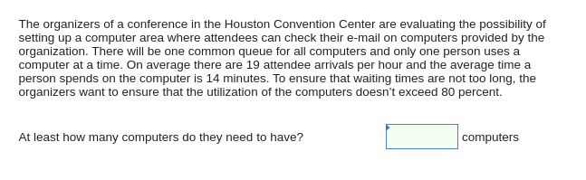 The organizers of a conference in the Houston Convention Center are evaluating the possibility of
setting up a computer area where attendees can check their e-mail on computers provided by the
organization. There will be one common queue for all computers and only one person uses a
computer at a time. On average there are 19 attendee arrivals per hour and the average time a
person spends on the computer is 14 minutes. To ensure that waiting times are not too long, the
organizers want to ensure that the utilization of the computers doesn't exceed 80 percent.
At least how many computers do they need to have?
computers
