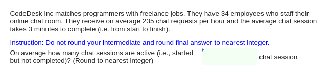 CodeDesk Inc matches programmers with freelance jobs. They have 34 employees who staff their
online chat room. They receive on average 235 chat requests per hour and the average chat session
takes 3 minutes to complete (i.e. from start to finish).
Instruction: Do not round your intermediate and round final answer to nearest integer.
On average how many chat sessions are active (i.e., started
but not completed)? (Round to nearest integer)
chat session
