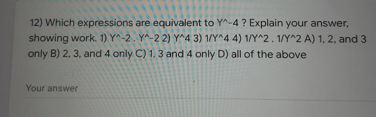 12) Which expressions are equivalent to Y^-4 ? Explain your answer,
showing work. 1) Y^-2 . Y^-2 2) Y^4 3) 1/Y^4 4) 1/Y^2 . 1/Y^2 A) 1, 2, and 3
only B) 2, 3, and 4 only C) 1, 3 and 4 only D) all of the above
Your answer
