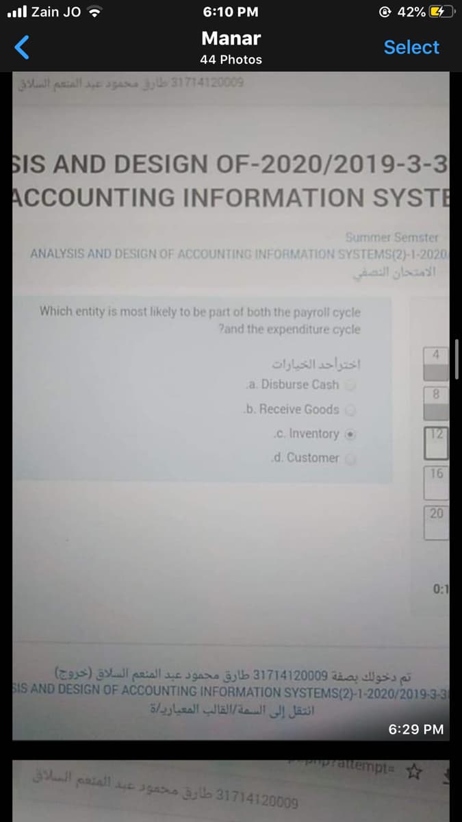 ull Zain JO ?
6:10 PM
@ 42% 4
Manar
Select
44 Photos
l paiall e agama yb 31714120009
SIS AND DESIGN OF-2020/2019-3-3
ACCOUNTING INFORMATION SYSTE
Summer Semster
ANALYSIS AND DESIGN OF ACCOUNTING INFORMATION SYSTEMS(2)-1-2020
الامتحان النصفي
Which entity is most likely to be part of both the payroll cycle
Pand the expenditure cycle
اختراحد الخيارات
a. Disburse Cash
8.
b. Receive Goods
.c. Inventory o
12
d. Customer0
16
20
0:1
تم دخولك بصفة 09 0 31714120 طارق محمود عبد المنعم السلاق )خروج(
SIS AND DESIGN OF ACCOUNTING INFORMATION SYSTEMS(2)-1-2020/2019-3-3
انتقل إلى السمة القالب المعيارياة
6:29 PM
uprattempt=Y
paiall c 3gas By la 31714120009
