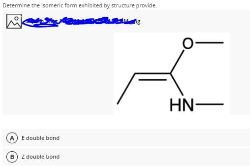 Determine the isomeric form exhibited by structure provide.
HN-
A
E double bond
Z double bond
