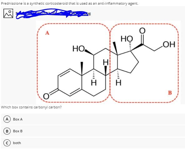 Prednisolone is a synthetic corticosteroid that is used as an anti-inflammatory agent.
A
НО
НО
HO
B
Which box contains carbonyl carbon?
A Box A
B
Вох В
both
....I
....I
