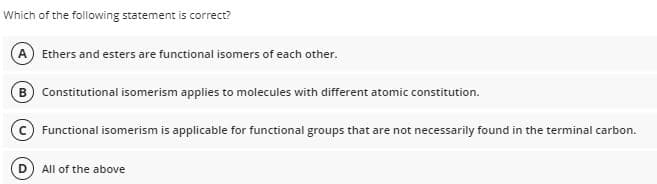 Which of the following statement is correct?
A Ethers and esters are functional isomers of each other.
B Constitutional isomerism applies to molecules with different atomic constitution.
Functional isomerism is applicable for functional groups that are not necessarily found in the terminal carbon.
All of the above
