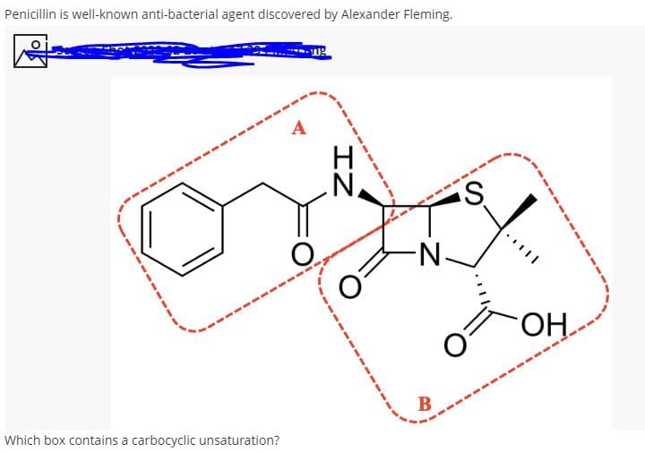 Penicillin is well-known anti-bacterial agent discovered by Alexander Fleming.
A
O.
N-
H.
В
Which box contains a carbocyclic unsaturation?
IZ
