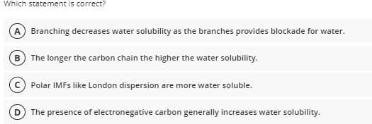 Which statement is correct?
A Branching decreases water solubility as the branches provides blockade for water.
B The longer the carbon chain the higher the water solubility.
Polar IMFS like London dispersion are more water soluble.
The presence of electronegative carbon generally increases water solubility.
