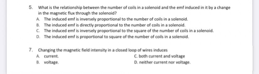 5. What is the relationship between the number of coils in a solenoid and the emf induced in it by a change
in the magnetic flux through the solenoid?
A. The induced emf is inversely proportional to the number of coils in a solenoid.
B. The induced emf is directly proportional to the number of coils in a solenoid.
C. The induced emf is inversely proportional to the square of the number of coils in a solenoid.
D. The induced emf is proportional to square of the number of coils in a solenoid.
7. Changing the magnetic field intensity in a closed loop of wires induces
A. current.
B. voltage.
C. both current and voltage
D. neither current nor voltage.
