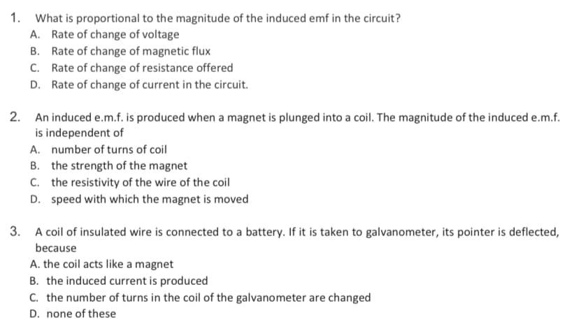 1. What is proportional to the magnitude of the induced emf in the circuit?
A. Rate of change of voltage
B. Rate of change of magnetic flux
C. Rate of change of resistance offered
D. Rate of change of current in the circuit.
2. An induced e.m.f. is produced when a magnet is plunged into a coil. The magnitude of the induced e.m.f.
is independent of
A. number of turns of coil
B. the strength of the magnet
C. the resistivity of the wire of the coil
D. speed with which the magnet is moved
3. A coil of insulated wire is connected to a battery. If it is taken to galvanometer, its pointer is deflected,
because
A. the coil acts like a magnet
B. the induced current is produced
C. the number of turns in the coil of the galvanometer are changed
D. none of these
