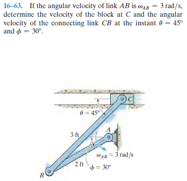 16-63. If the angular velocity of link AB is waR = 3 rad/s,
determine the velocity of the block at C and the angular
velocity of the connecting link CB at the instant e = 45°
and o = 30°.
e = 45°
3 ft,
WAB = 3 rad/s
2 ft
= 30°

