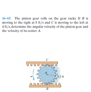 16-65. The pinion gear rolls on the gear racks. If B is
moving to the right at 8 ft/s and C is moving to the left at
4 ft/s, determine the angular velocity of the pinion gear and
the velocity of its center A.
0.3 ft
B.
