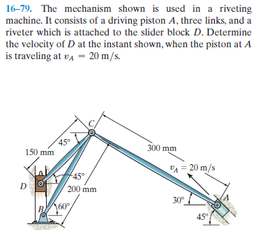 16-79. The mechanism shown is used in a riveting
machine. It consists of a driving piston A, three links, and a
riveter which is attached to the slider block D. Determine
the velocity of D at the instant shown, when the piston at A
is traveling at va = 20 m/s.
45°
150 mm
300 mm
VA = 20 m/s
+45°
200 mm
30°
160°
45°
