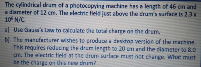 The cylindrical drum of a photocopying machine has a length of 46 cm and
a diameter of 12 cm. The electric field just above the drum's surface is 2.3 x
106 N/C.
a) Use Gauss's Law to calculate the total charge on the drum.
b) The manufacturer wishes to produce a desktop version of the machine.
This requires reducing the drum length to 20 cm and the diameter to 8.0
cm. The electric field at the drum surface must not change. What must
be the charge on this new drum?
