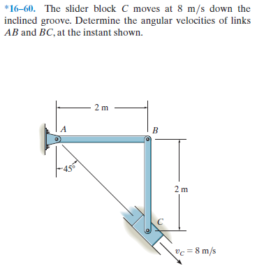 *16–60. The slider block C moves at 8 m/s down the
inclined groove. Determine the angular velocities of links
AB and BC, at the instant shown.
2 m
vc = 8 m/s
