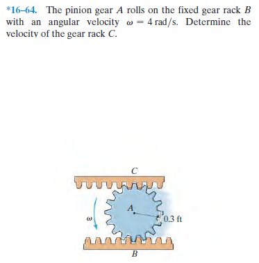 *16-64. The pinion gear A rolls on the fixed gear rack B
with an angular velocity w = 4 rad/s. Determine the
velocity of the gear rack C.
0.3 ft
B.
