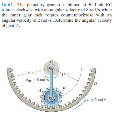 16-62. The planetary gear A is pinned at B. Link BC
rotates clockwise with an angular velocity of 8 rad/s, while
the outer gear rack rotates counterclockwise with an
angular velocity of 2 rad/s. Determine the angular velocity
of gear A.
20 in.
15 in.
вс — 8 гad/s
D.
w = 2 rad/s

