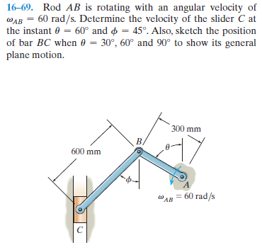 16-69. Rod AB is rotating with an angular velocity of
WAB = 60 rad/s. Determine the velocity of the slider C at
the instant 0 = 60° and o = 45°. Also, sketch the position
of bar BC when 0 = 30°, 60° and 90° to show its general
plane motion.
300 mm
600 mm
"AB = 60 rad/s
