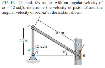 F16-10. If crank OA rotates with an angular velocity of
w = 12 rad/s, determine the velocity of piston B and the
angular velocity of rod AB at the instant shown.
0,6 m
0.3 m
12 rad/s
30°
