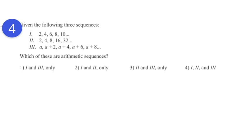 Given the following three sequences:
4
I. 2, 4, 6, 8, 10..
П. 2,4, 8, 16, 32...
I. а, а +2,а+4, а + 6, а +8...
Which of these are arithmetic sequences?
1) I and III, only
2) I and II, only
3) II and III, only
4) I, II, and III
