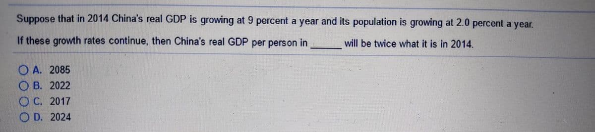 Suppose that in 2014 China's real GDP is growing at 9 percent a year and its population is growing at 2.0 percent a year.
If these growth rates continue, then China's real GDP per person in
will be twice what it is in 2014.
O A. 2085
O B. 2022
OC. 2017
O D. 2024
