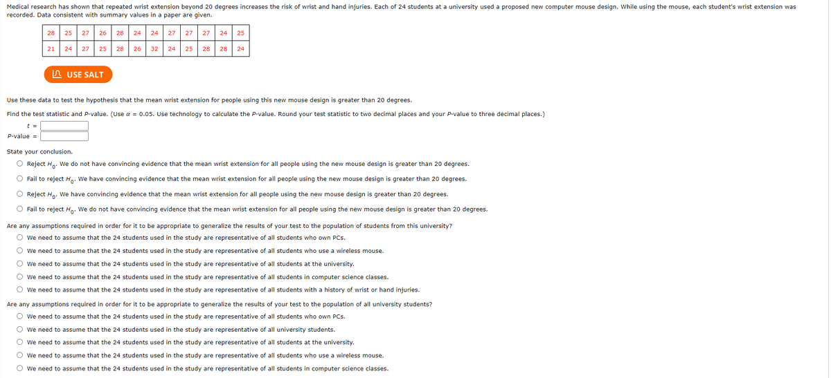 Medical research has shown that repeated wrist extension beyond 20 degrees increases the risk of wrist and hand injuries. Each of 24 students at a university used a proposed new computer mouse design. While using the mouse, each student's wrist extension was
recorded. Data consistent with summary values in a paper are given.
28
25
27
26
28
24
24
27
27
27
24
25
21
24
27
25
28
26
32
24
25
28
28
24
In USE SALT
Use these data to test the hypothesis that the mean wrist extension for people using this new mouse design is greater than 20 degrees.
Find the test statistic and P-value. (Use a = 0.05. Use technology to calculate the P-value. Round your test statistic to two decimal places and your P-value to three decimal places.)
t =
P-value =
State your conclusion.
O Reject Ho. We do not have convincing evidence that the mean wrist extension for all people using the new mouse design is greater than 20 degrees.
O Fail to reject Ho. We have convincing evidence that the mean wrist extension for all people using the new mouse design is greater than 20 degrees.
O Reject H. We have convincing evidence that the mean wrist extension for all people using the new mouse design is greater than 20 degrees.
O Fail to reject H. We do not have convincing evidence that the mean wrist extension for all
ople using the new mouse design is greater than 20 deg
Are any assumptions required in order for it to be appropriate to generalize the results of your test to the population of students from this university?
O we need to assume that the 24 students used in the study are representative of all students who own PCs.
O we need to assume that the 24 students used in the study are representative of all students who use a wireless mouse.
O we need to assume that the 24 students used in the study are representative of all students at the university.
O we need to assume that the 24 students used in the study are representative of all students in computer science classes.
O we need to assume that the 24 students used in the study are representative of all students with a history of wrist or hand injuries.
Are any assumptions required in order for it to be appropriate to generalize the results of your test to the population of all university students?
O we need to assume that the 24 students used in the study are representative of all students who own PCs.
O we need to assume that the 24 students used in the study are representative of all university students.
O we need to assume that the 24 students used in the study are representative of all students at the university.
O we need to assume that the 24 students used in the study are representative of all students who use a wireless mouse.
O we need to assume that the 24 students used in the study are representative of all students in computer science classes.
