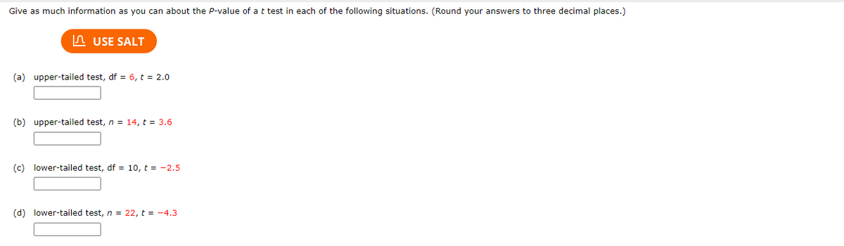 Give as much information as you can about the P-value of a t test in each of the following situations. (Round your answers to three decimal places.)
n USE SALT
(a) upper-tailed test, df = 6, t = 2.0
(b) upper-tailed test, n = 14, t = 3.6
(c) lower-tailed test, df = 10, t = -2.5
(d) lower-tailed test, n = 22, t = -4.3
